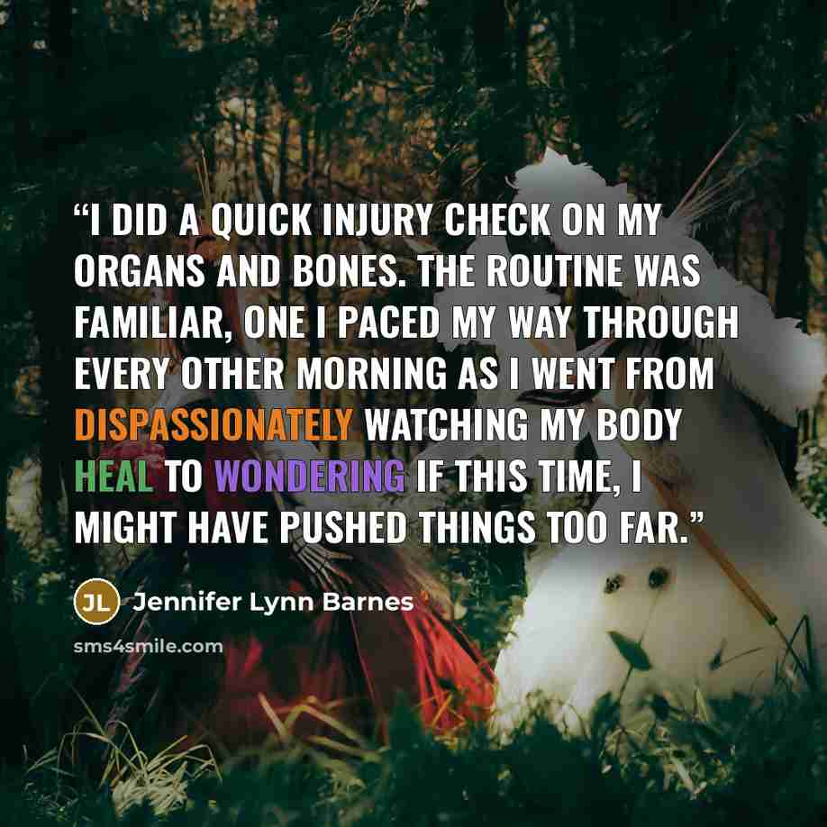 “I did a quick injury check on my organs and bones. The routine was familiar, one I paced my way through every other morning as I went from dispassionately watching my body heal to wondering if this time, I might have pushed things too far.” quote by Jennifer Lynn Barnes