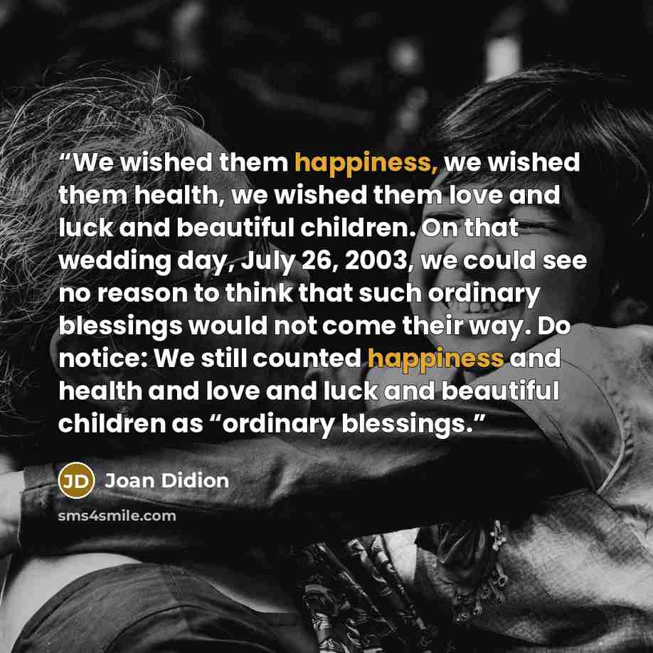 “We wished them happiness, we wished them health, we wished them love and luck and beautiful children. On that wedding day, July 26, 2003, we could see no reason to think that such ordinary blessings would not come their way. Do notice: We still counted happiness and health and love and luck and…” quote by Joan Didion