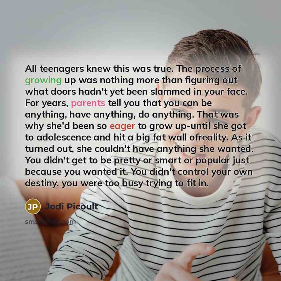 “All teenagers knew this was true. The process of growing up was nothing more than figuring out what doors hadn't yet been slammed in your face. For years, parents tell you that you can be anything, have anything, do anything. That was why she'd been so eager to grow up-until she got to adolescence…” quote by Jodi Picoult