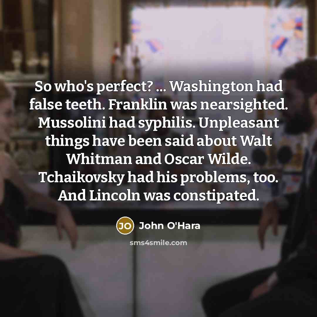“So who's perfect? ... Washington had false teeth. Franklin was nearsighted. Mussolini had syphilis. Unpleasant things have been said about Walt Whitman and Oscar Wilde. Tchaikovsky had his problems, too. And Lincoln was constipated.” quote by John O'Hara