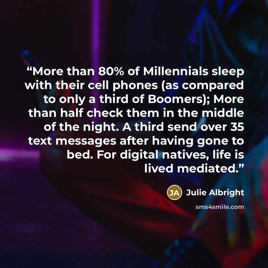 “More than 80% of Millennials sleep with their cell phones (as compared to only a third of Boomers); More than half check them in the middle of the night. A third send over 35 text messages after having gone to bed. For digital natives, life is lived mediated.” quote by Julie Albright