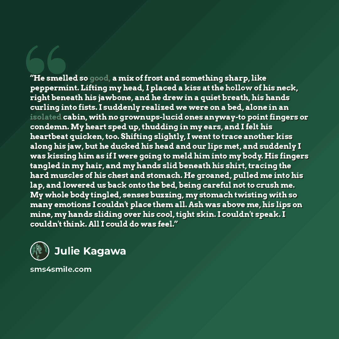 “He smelled so good, a mix of frost and something sharp, like peppermint. Lifting my head, I placed a kiss at the hollow of his neck, right beneath his jawbone, and he drew in a quiet breath, his hands curling into fists. I suddenly realized we were on a bed, alone in an isolated cabin, with no…” quote by Julie Kagawa