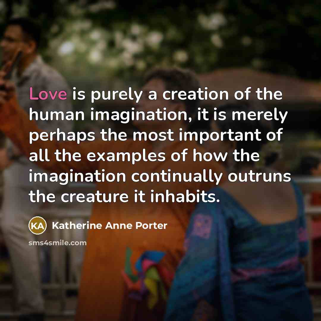 “Love is purely a creation of the human imagination, it is merely perhaps the most important of all the examples of how the imagination continually outruns the creature it inhabits.” quote by Katherine Anne Porter