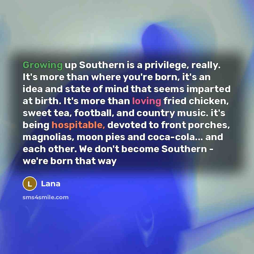 “Growing up Southern is a privilege, really. It's more than where you're born, it's an idea and state of mind that seems imparted at birth. It's more than loving fried chicken, sweet tea, football, and country music. it's being hospitable, devoted to front porches, magnolias, moon pies and…” quote by Lana
