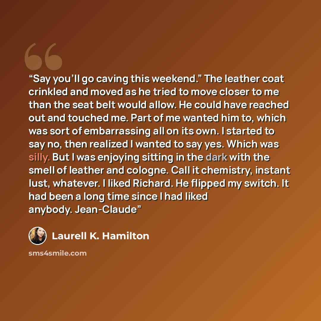 “Say you’ll go caving this weekend.” The leather coat crinkled and moved as he tried to move closer to me than the seat belt would allow. He could have reached out and touched me. Part of me wanted him to, which was sort of embarrassing all on its own. I started to say no, then realized I wanted to…” quote by Laurell K. Hamilton