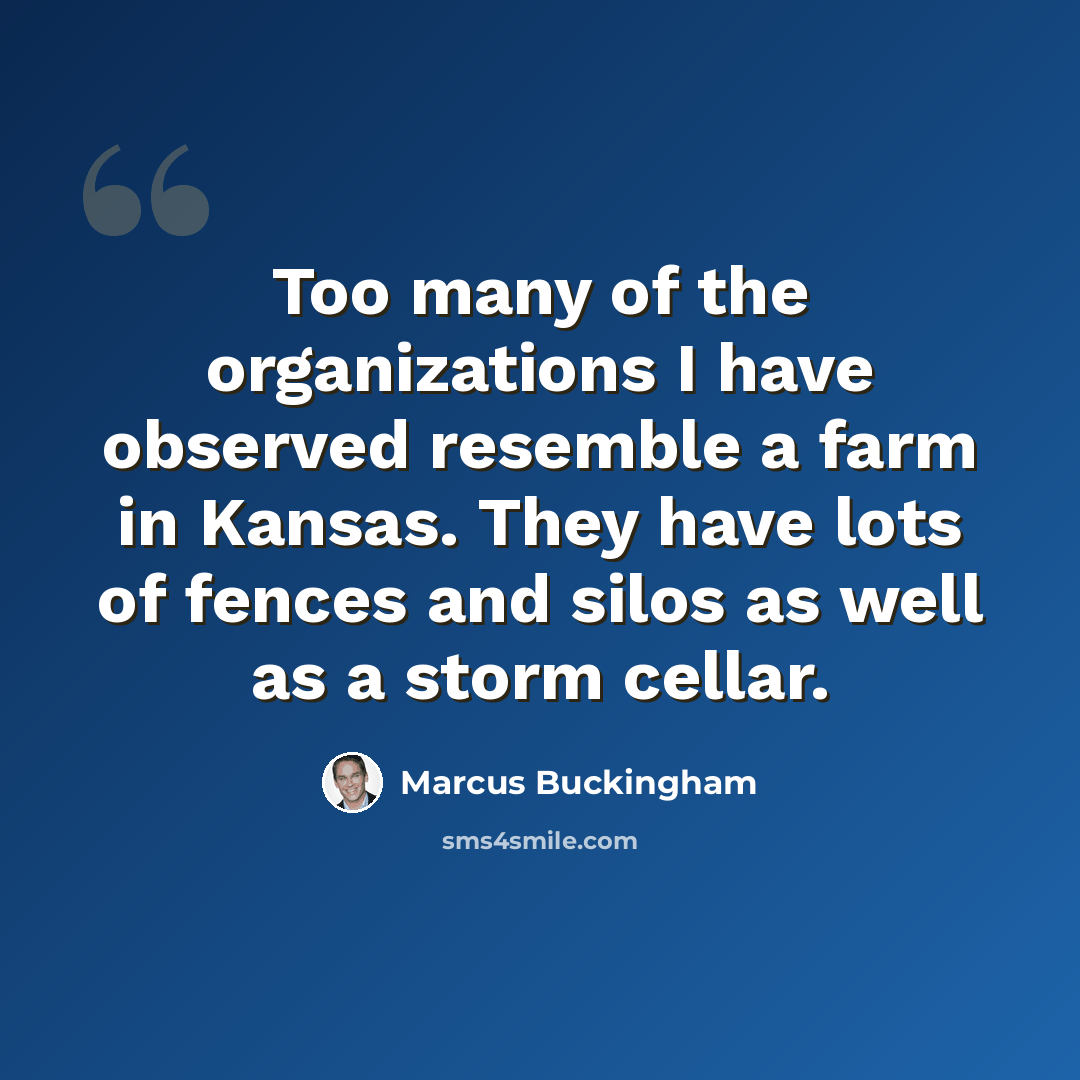 “Too many of the organizations I have observed resemble a farm in Kansas. They have lots of fences and silos as well as a storm cellar.” quote by Marcus Buckingham