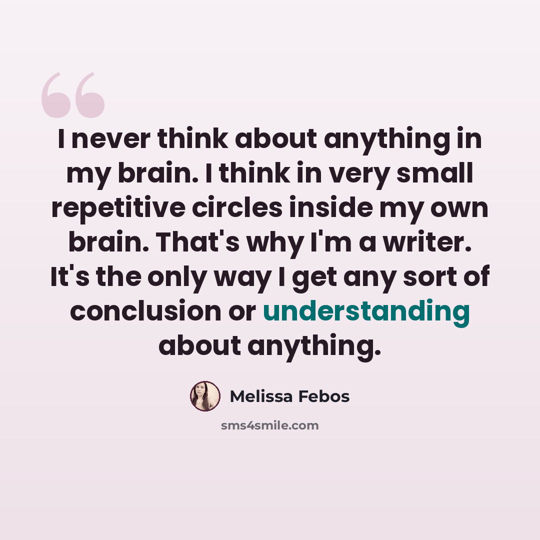 “I never think about anything in my brain. I think in very small repetitive circles inside my own brain. That's why I'm a writer. It's the only way I get any sort of conclusion or understanding about anything.” quote by Melissa Febos
