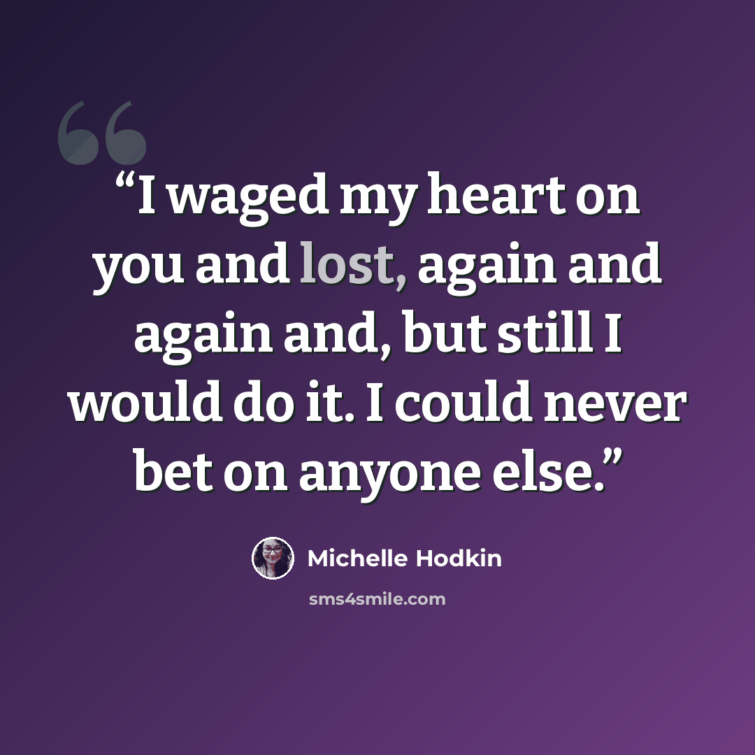 “I waged my heart on you and lost, again and again and, but still I would do it. I could never bet on anyone else.” quote by Michelle Hodkin