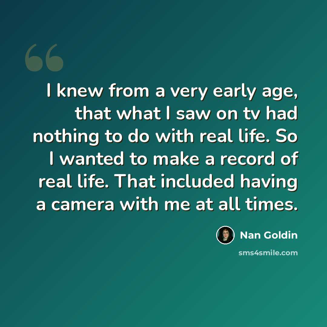 “I knew from a very early age, that what I saw on tv had nothing to do with real life. So I wanted to make a record of real life. That included having a camera with me at all times.” quote by Nan Goldin