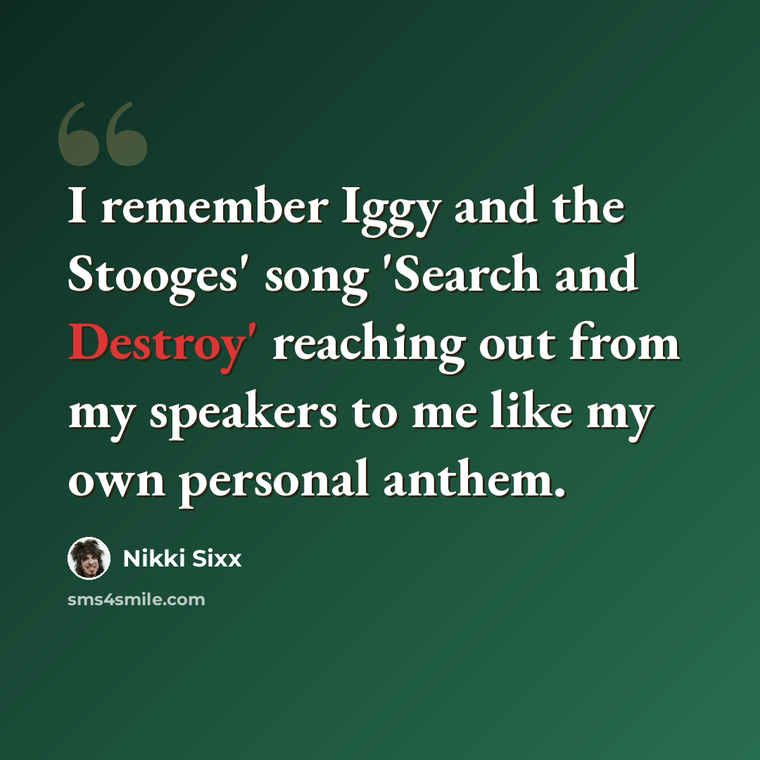 “I remember Iggy and the Stooges' song 'Search and Destroy' reaching out from my speakers to me like my own personal anthem.” quote by Nikki Sixx