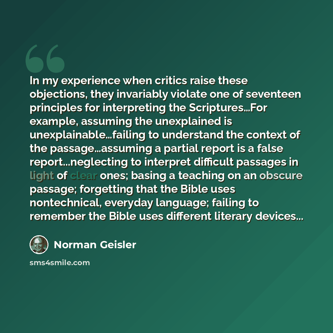 “In my experience when critics raise these objections, they invariably violate one of seventeen principles for interpreting the Scriptures…For example, assuming the unexplained is unexplainable…failing to understand the context of the passage…assuming a partial report is a false report...neglecting…” quote by Norman Geisler