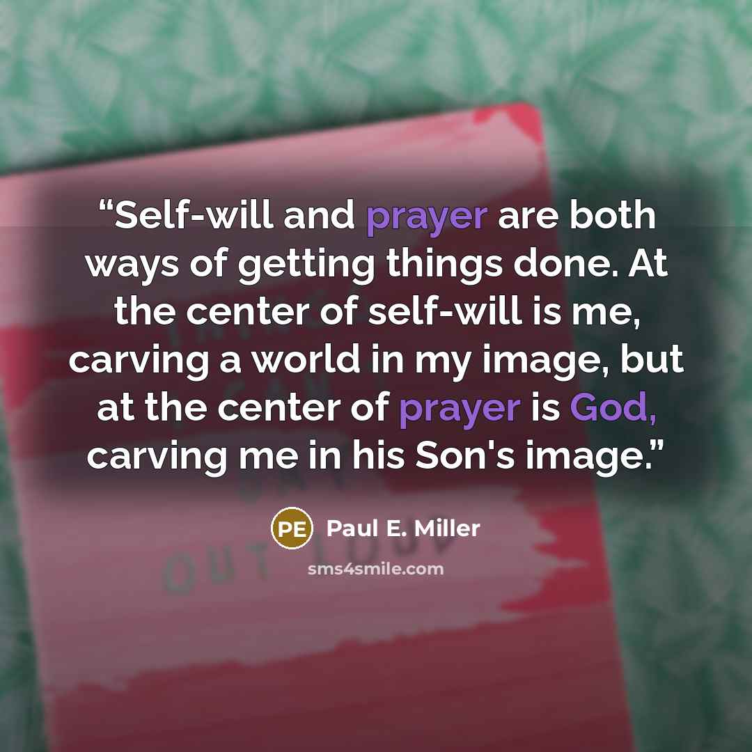 “Self-will and prayer are both ways of getting things done. At the center of self-will is me, carving a world in my image, but at the center of prayer is God, carving me in his Son's image.” quote by Paul E. Miller