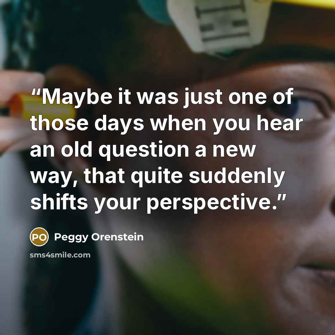 “Maybe it was just one of those days when you hear an old question a new way, that quite suddenly shifts your perspective.” quote by Peggy Orenstein