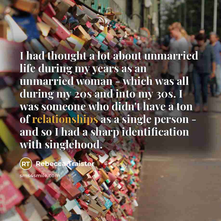 “I had thought a lot about unmarried life during my years as an unmarried woman - which was all during my 20s and into my 30s. I was someone who didn't have a ton of relationships as a single person - and so I had a sharp identification with singlehood.” quote by Rebecca Traister
