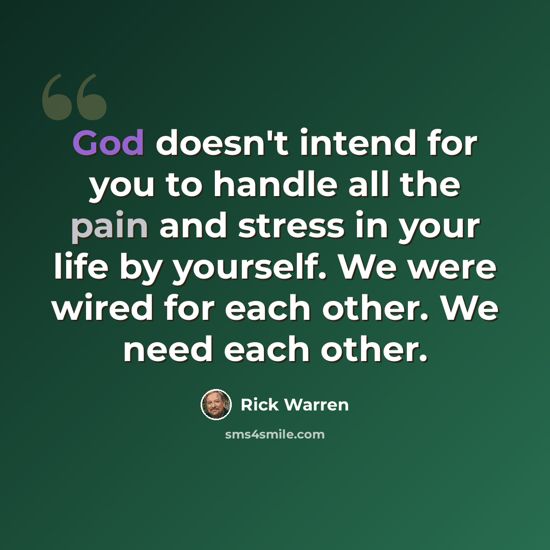 “God doesn't intend for you to handle all the pain and stress in your life by yourself. We were wired for each other. We need each other.” quote by Rick Warren