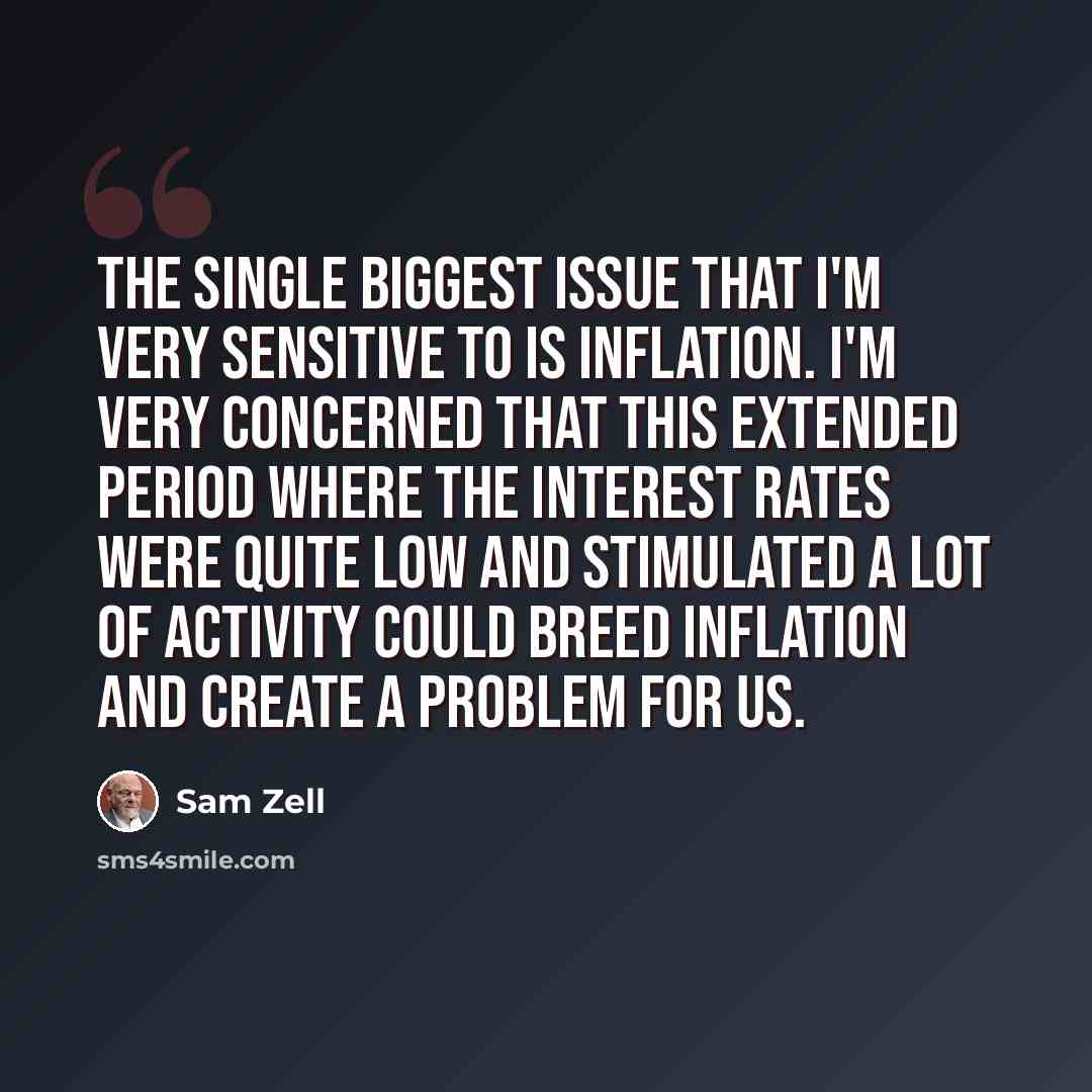 “The single biggest issue that I'm very sensitive to is inflation. I'm very concerned that this extended period where the interest rates were quite low and stimulated a lot of activity could breed inflation and create a problem for us.” quote by Sam Zell