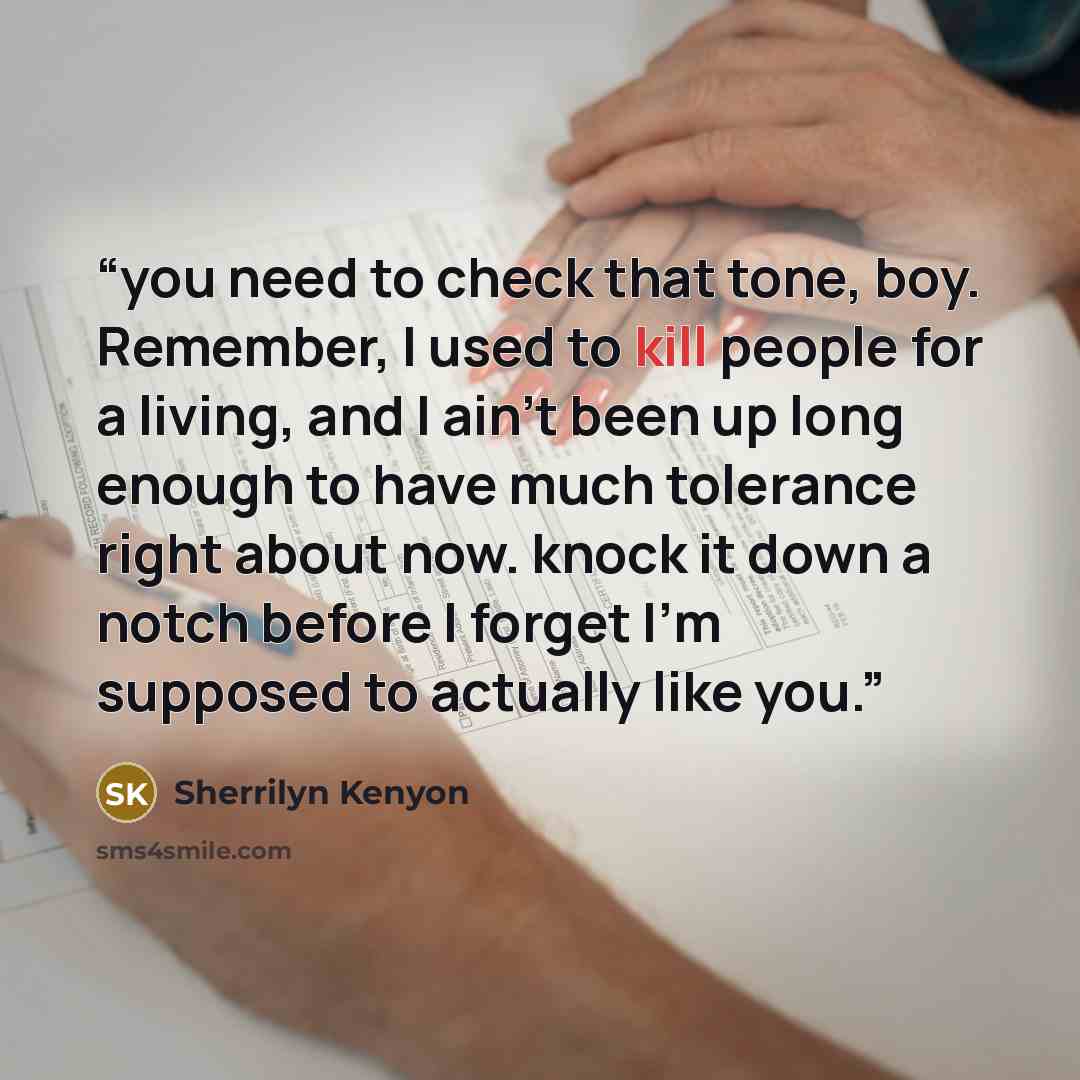 “you need to check that tone, boy. Remember, I used to kill people for a living, and I ain't been up long enough to have much tolerance right about now. knock it down a notch before I forget I'm supposed to actually like you.” quote by Sherrilyn Kenyon