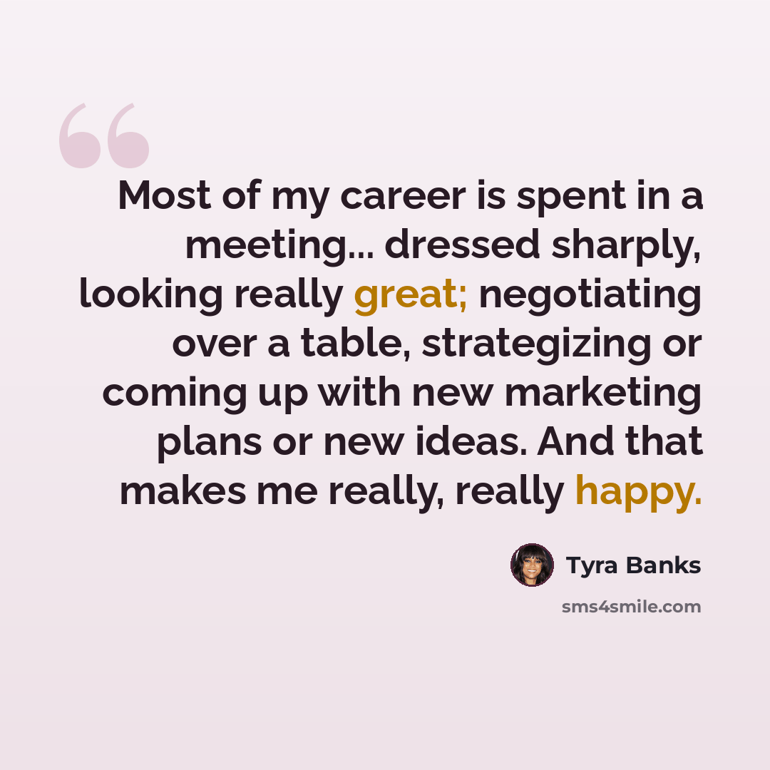 “Most of my career is spent in a meeting... dressed sharply, looking really great; negotiating over a table, strategizing or coming up with new marketing plans or new ideas. And that makes me really, really happy.” quote by Tyra Banks