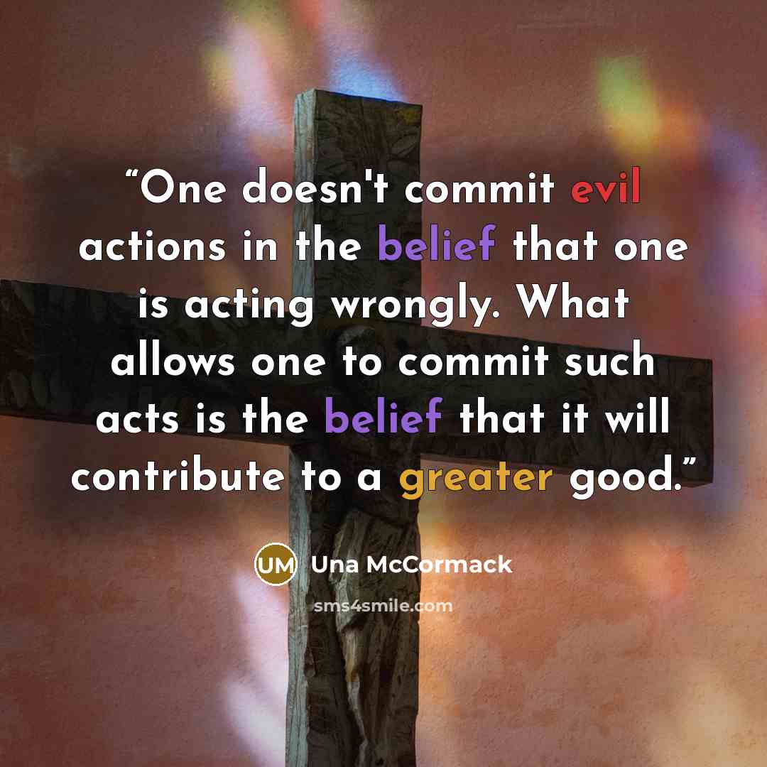 “One doesn't commit evil actions in the belief that one is acting wrongly. What allows one to commit such acts is the belief that it will contribute to a greater good.” quote by Una McCormack