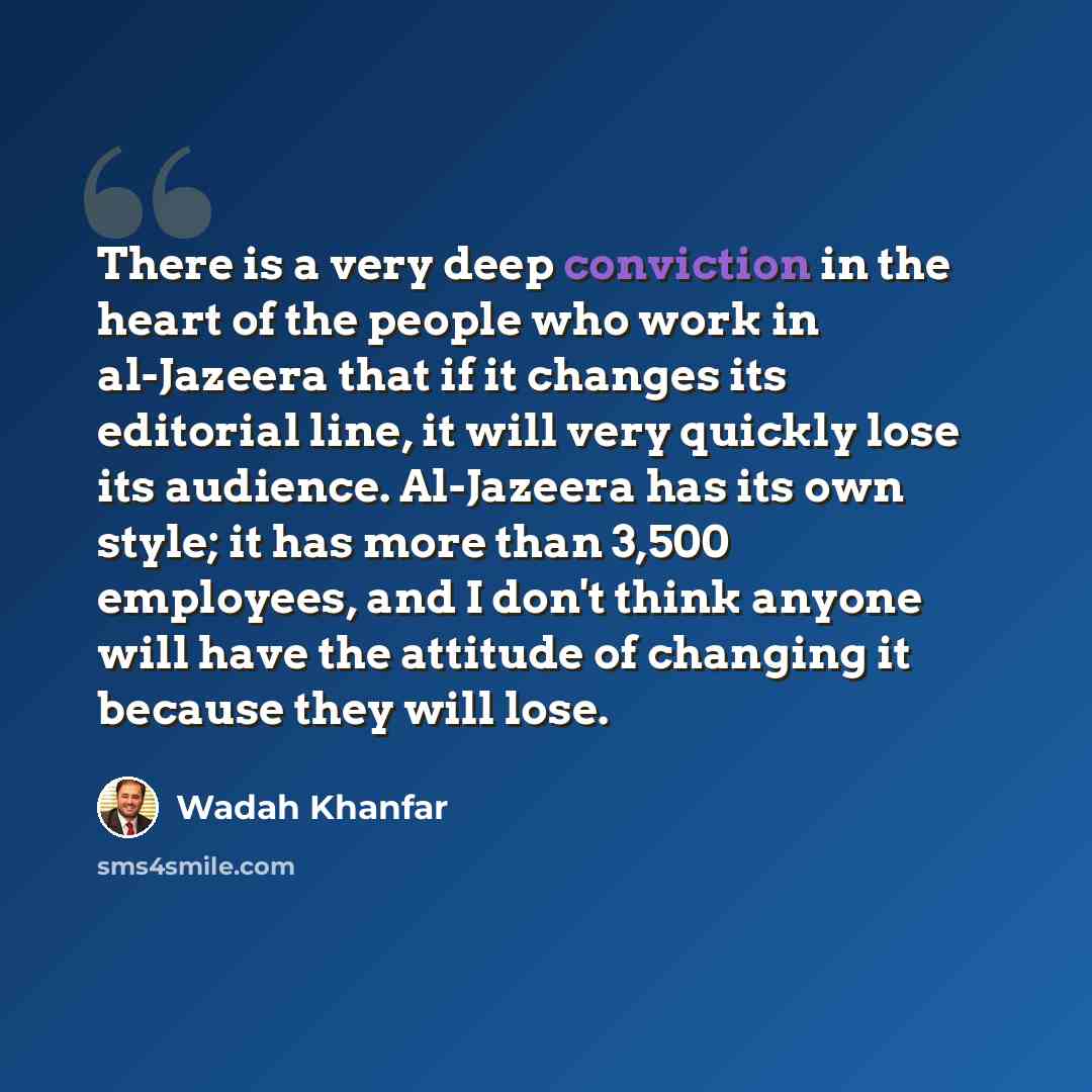 “There is a very deep conviction in the heart of the people who work in al-Jazeera that if it changes its editorial line, it will very quickly lose its audience. Al-Jazeera has its own style; it has more than 3,500 employees, and I don't think anyone will have the attitude of changing it because…” quote by Wadah Khanfar