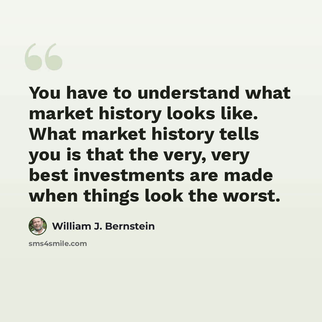 “You have to understand what market history looks like. What market history tells you is that the very, very best investments are made when things look the worst.” quote by William J. Bernstein