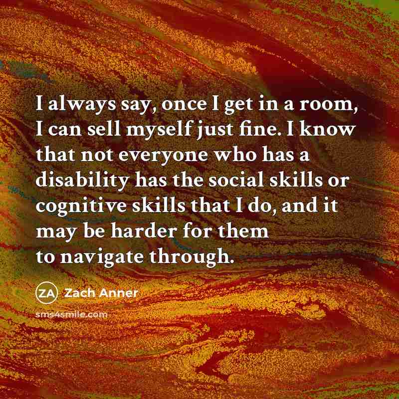 “I always say, once I get in a room, I can sell myself just fine. I know that not everyone who has a disability has the social skills or cognitive skills that I do, and it may be harder for them to navigate through.” quote by Zach Anner
