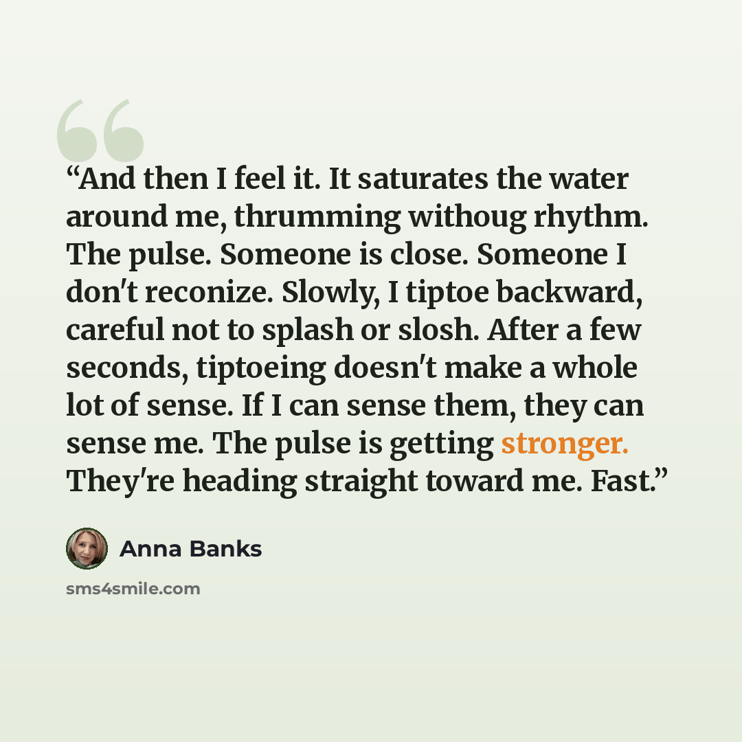“And then I feel it. It saturates the water around me, thrumming withoug rhythm. The pulse. Someone is close. Someone I don't reconize. Slowly, I tiptoe backward, careful not to splash or slosh. After a few seconds, tiptoeing doesn't make a whole lot of sense. If I can sense them, they can sense…” quote by Anna Banks