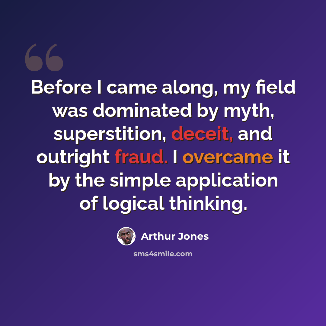 “Before I came along, my field was dominated by myth, superstition, deceit, and outright fraud. I overcame it by the simple application of logical thinking.” quote by Arthur Jones