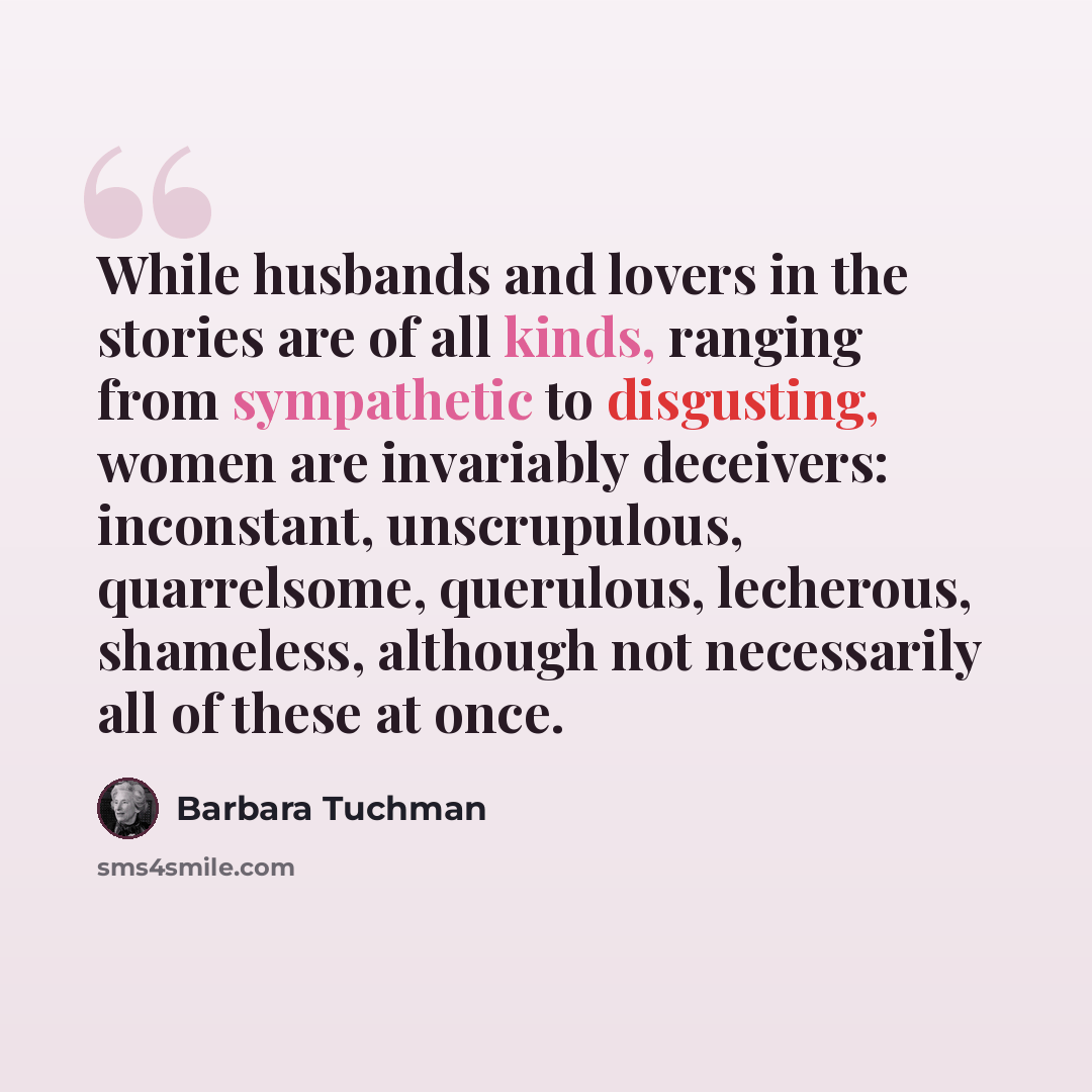 “While husbands and lovers in the stories are of all kinds, ranging from sympathetic to disgusting, women are invariably deceivers: inconstant, unscrupulous, quarrelsome, querulous, lecherous, shameless, although not necessarily all of these at once.” quote by Barbara Tuchman