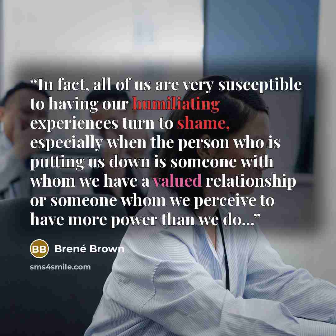 “In fact, all of us are very susceptible to having our humiliating experiences turn to shame, especially when the person who is putting us down is someone with whom we have a valued relationship or someone whom we perceive to have more power than we do...” quote by Brené Brown