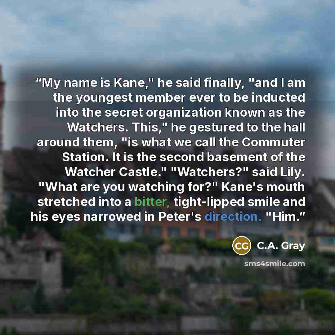 “My name is Kane," he said finally, "and I am the youngest member ever to be inducted into the secret organization known as the Watchers. This," he gestured to the hall around them, "is what we call the Commuter Station. It is the second basement of the Watcher Castle." "Watchers?" said Lily. "What…” quote by C.A. Gray