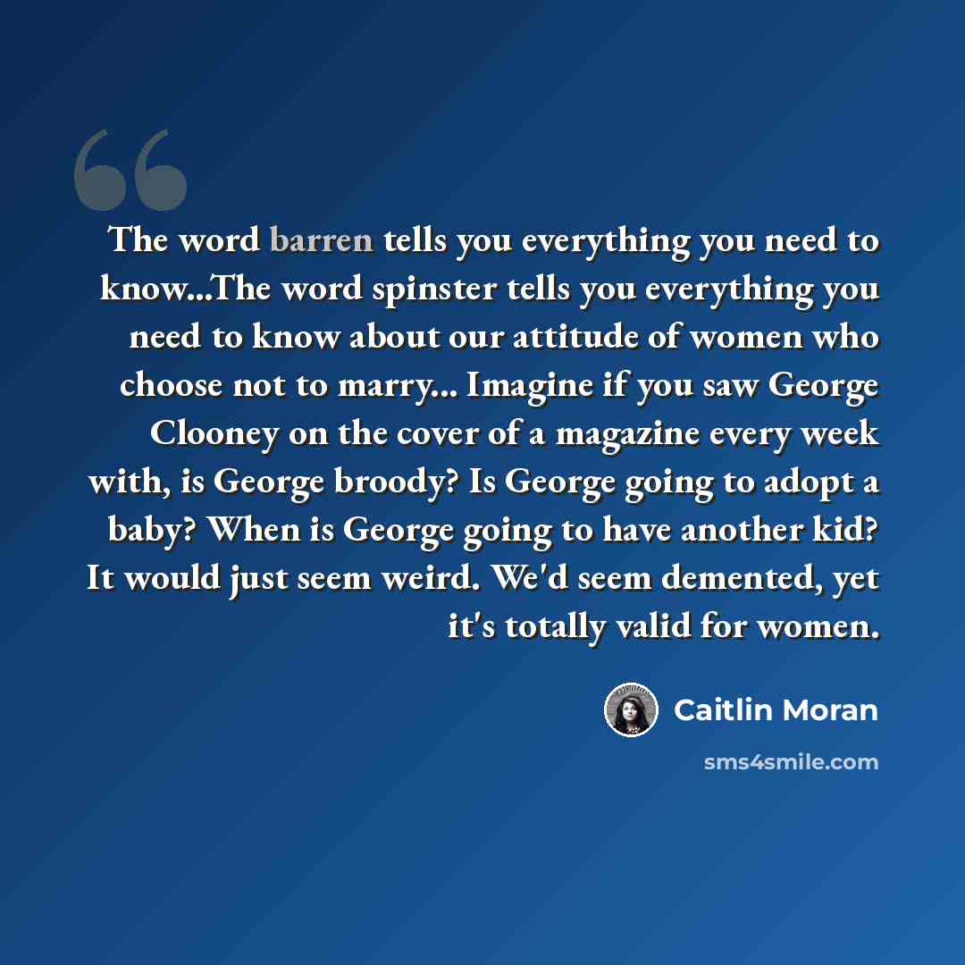 “The word barren tells you everything you need to know...The word spinster tells you everything you need to know about our attitude of women who choose not to marry... Imagine if you saw George Clooney on the cover of a magazine every week with, is George broody? Is George going to adopt a baby?…” quote by Caitlin Moran
