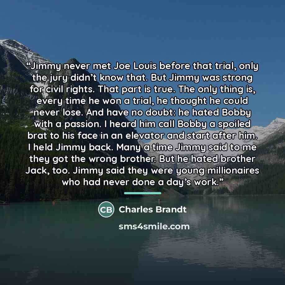 “Jimmy never met Joe Louis before that trial, only the jury didn’t know that. But Jimmy was strong for civil rights. That part is true. The only thing is, every time he won a trial, he thought he could never lose. And have no doubt: he hated Bobby with a passion. I heard him call Bobby a spoiled…” quote by Charles Brandt