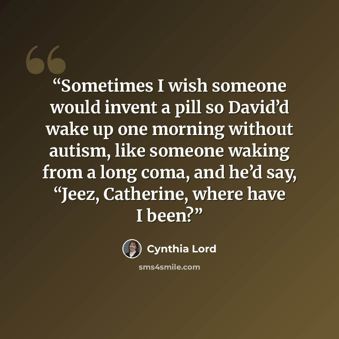 “Sometimes I wish someone would invent a pill so David’d wake up one morning without autism, like someone waking from a long coma, and he’d say, “Jeez, Catherine, where have I been?” quote by Cynthia Lord