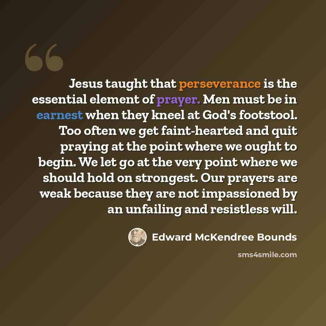 “Jesus taught that perseverance is the essential element of prayer. Men must be in earnest when they kneel at God's footstool. Too often we get faint-hearted and quit praying at the point where we ought to begin. We let go at the very point where we should hold on strongest. Our prayers are weak…” quote by Edward McKendree Bounds