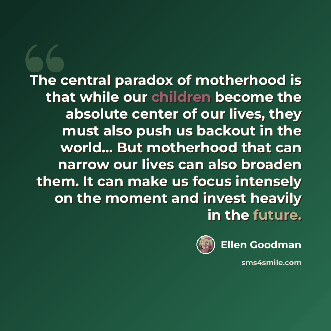 “The central paradox of motherhood is that while our children become the absolute center of our lives, they must also push us backout in the world… But motherhood that can narrow our lives can also broaden them. It can make us focus intensely on the moment and invest heavily in the future.” quote by Ellen Goodman