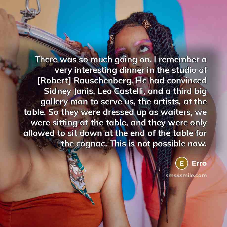 “There was so much going on. I remember a very interesting dinner in the studio of [Robert] Rauschenberg. He had convinced Sidney Janis, Leo Castelli, and a third big gallery man to serve us, the artists, at the table. So they were dressed up as waiters, we were sitting at the table, and they were…” quote by Erro