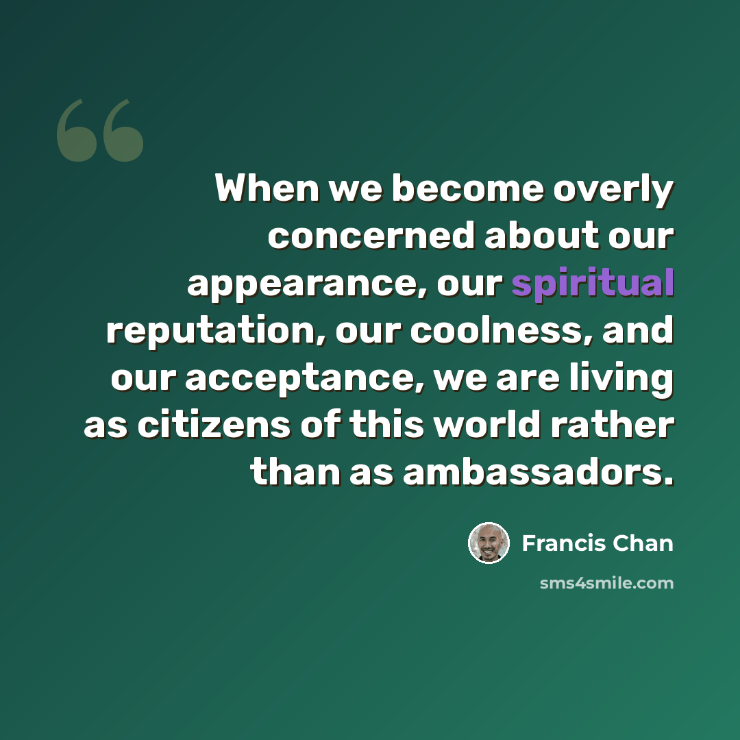 “When we become overly concerned about our appearance, our spiritual reputation, our coolness, and our acceptance, we are living as citizens of this world rather than as ambassadors.” quote by Francis Chan