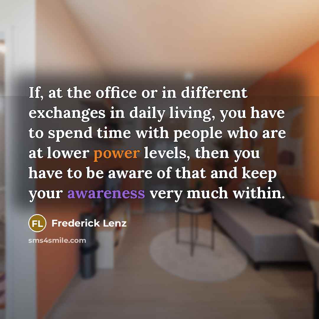“If, at the office or in different exchanges in daily living, you have to spend time with people who are at lower power levels, then you have to be aware of that and keep your awareness very much within.” quote by Frederick Lenz