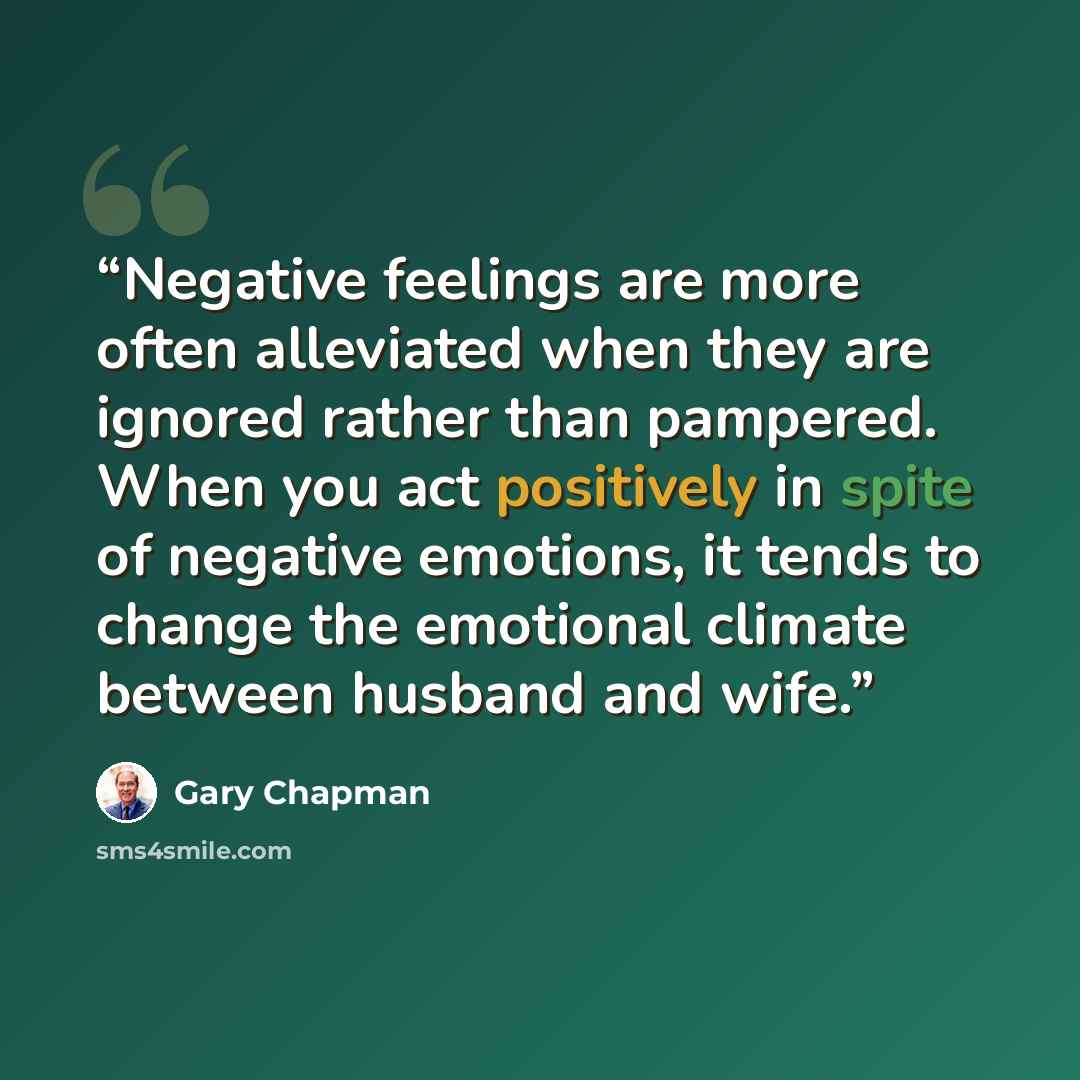 “Negative feelings are more often alleviated when they are ignored rather than pampered. When you act positively in spite of negative emotions, it tends to change the emotional climate between husband and wife.” quote by Gary Chapman