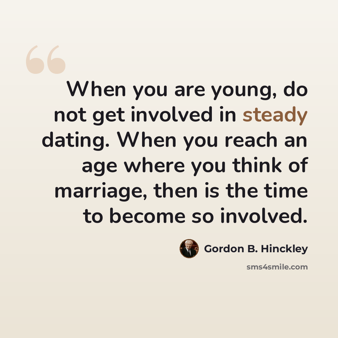 “When you are young, do not get involved in steady dating. When you reach an age where you think of marriage, then is the time to become so involved.” quote by Gordon B. Hinckley