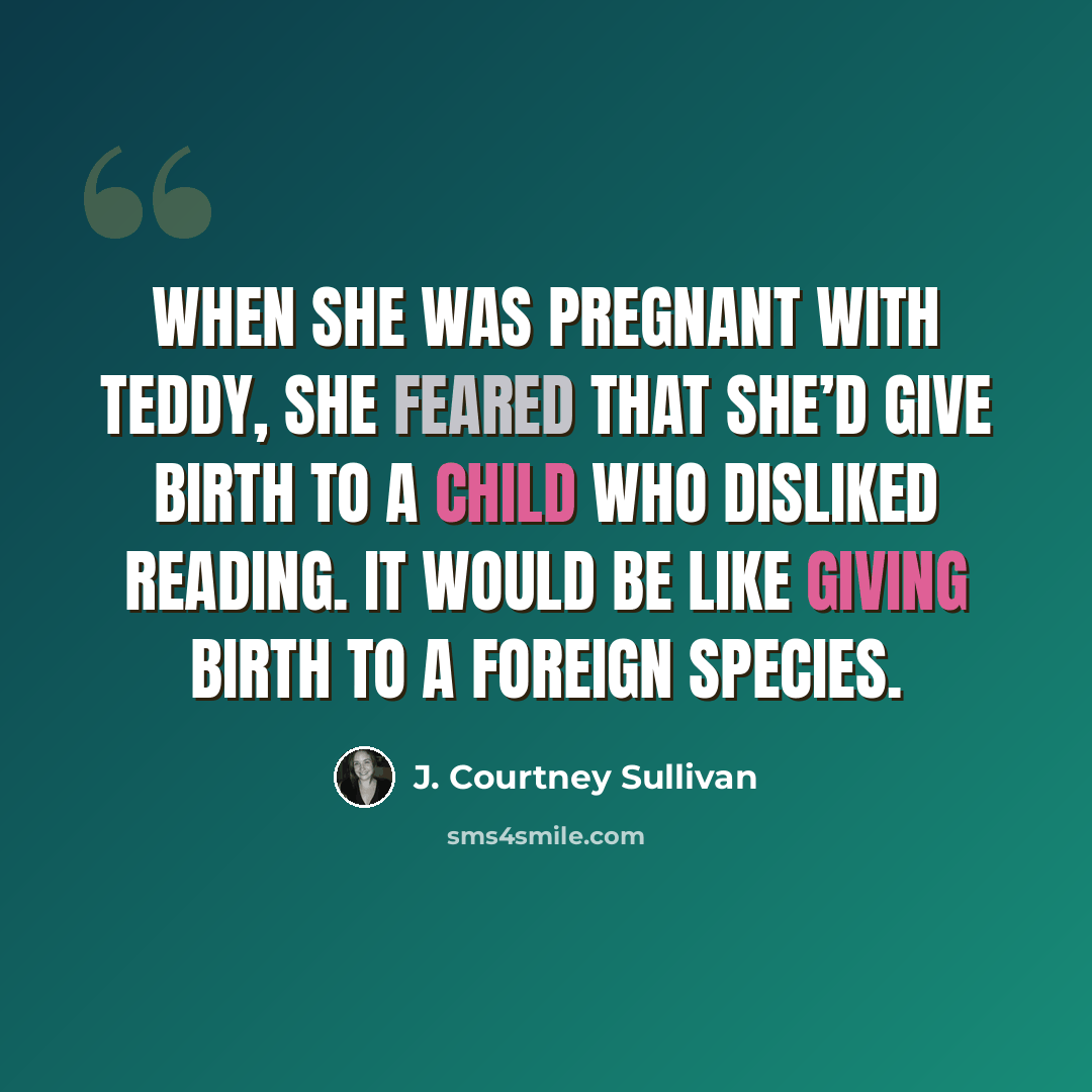 “When she was pregnant with Teddy, she feared that she’d give birth to a child who disliked reading. It would be like giving birth to a foreign species.” quote by J. Courtney Sullivan