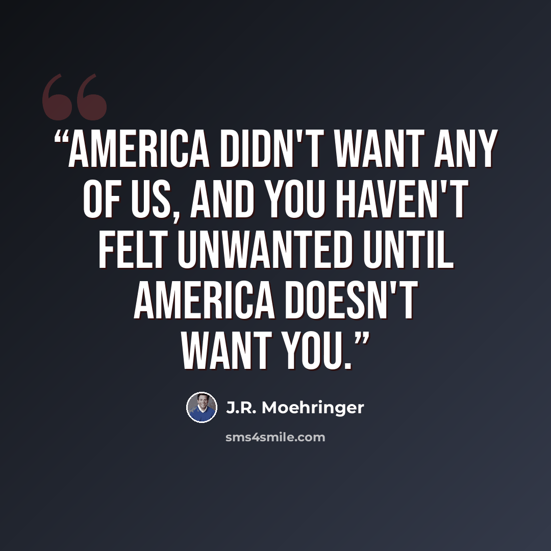 “America didn't want any of us, and you haven't felt unwanted until America doesn't want you.” quote by J.R. Moehringer