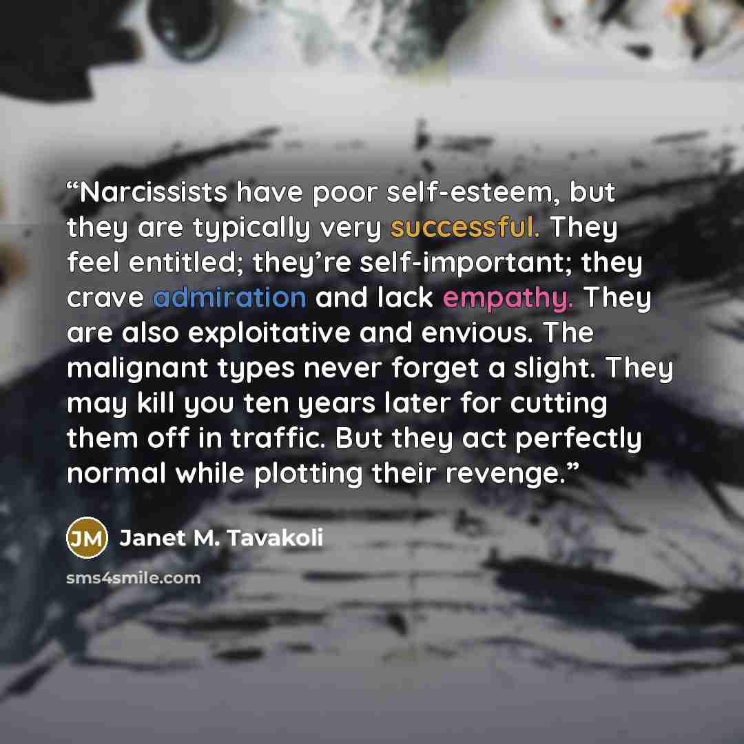 “Narcissists have poor self-esteem, but they are typically very successful. They feel entitled; they’re self-important; they crave admiration and lack empathy. They are also exploitative and envious. The malignant types never forget a slight. They may kill you ten years later for cutting them off…” quote by Janet M. Tavakoli