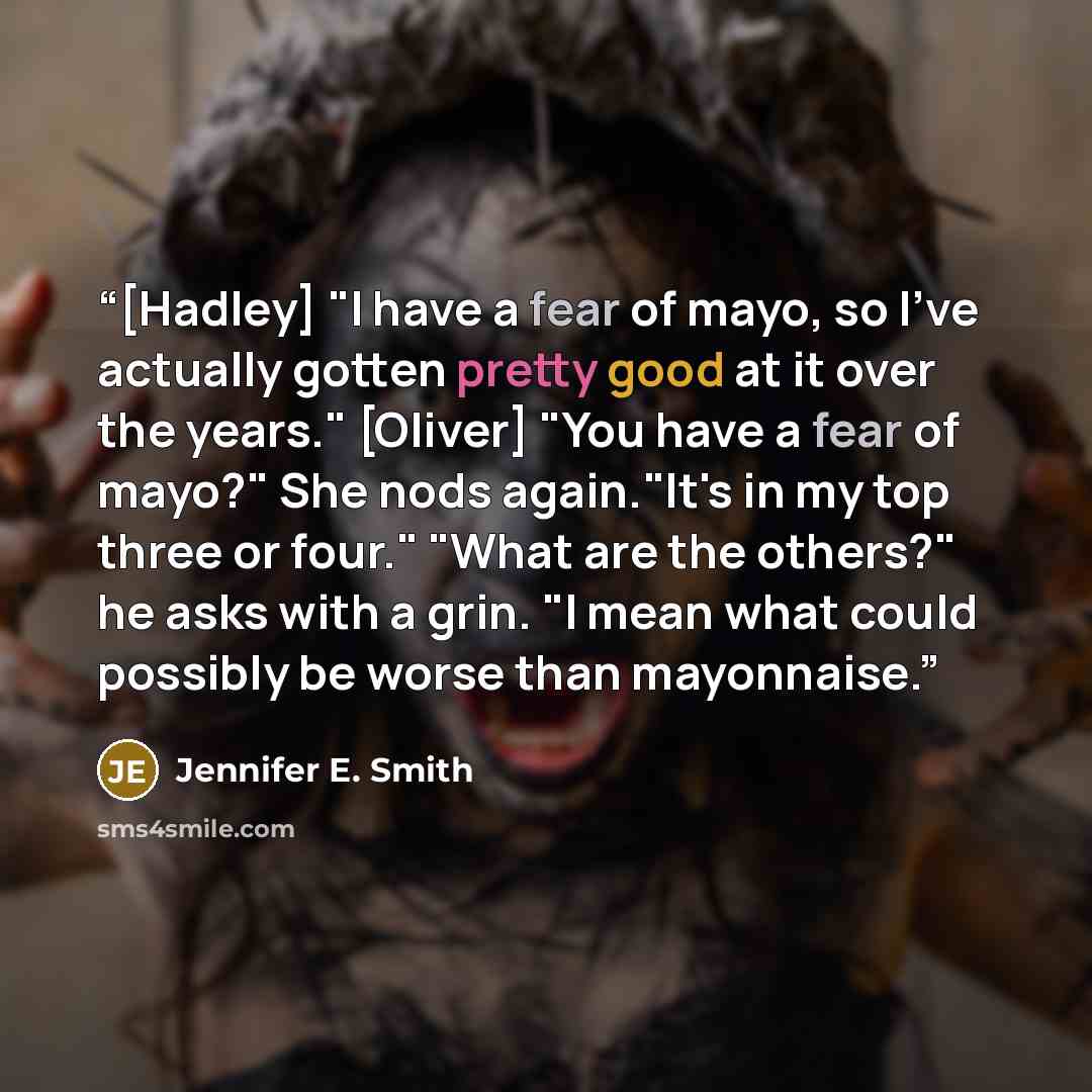 “[Hadley] "I have a fear of mayo, so I've actually gotten pretty good at it over the years." [Oliver] "You have a fear of mayo?" She nods again."It's in my top three or four." "What are the others?" he asks with a grin. "I mean what could possibly be worse than mayonnaise.” quote by Jennifer E. Smith