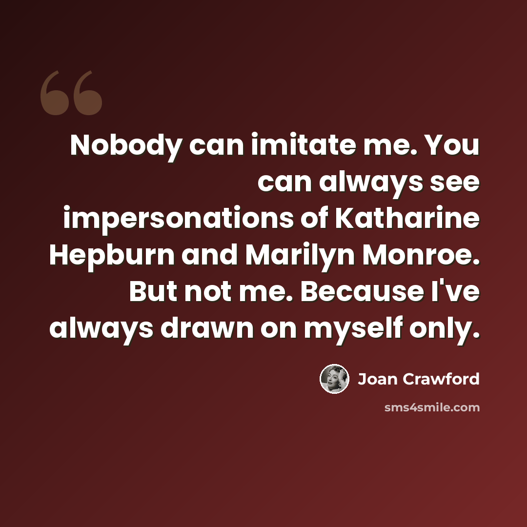 “Nobody can imitate me. You can always see impersonations of Katharine Hepburn and Marilyn Monroe. But not me. Because I've always drawn on myself only.” quote by Joan Crawford