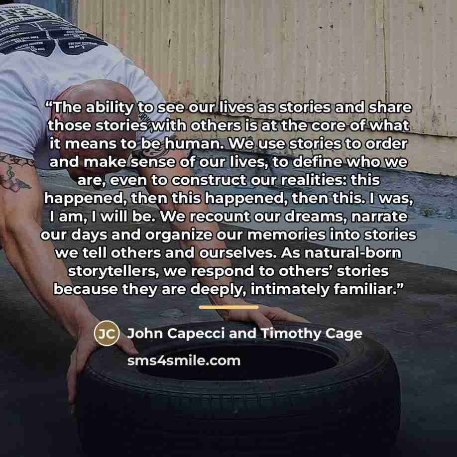 “The ability to see our lives as stories and share those stories with others is at the core of what it means to be human. We use stories to order and make sense of our lives, to define who we are, even to construct our realities: this happened, then this happened, then this. I was, I am, I will be…” quote by John Capecci and Timothy Cage