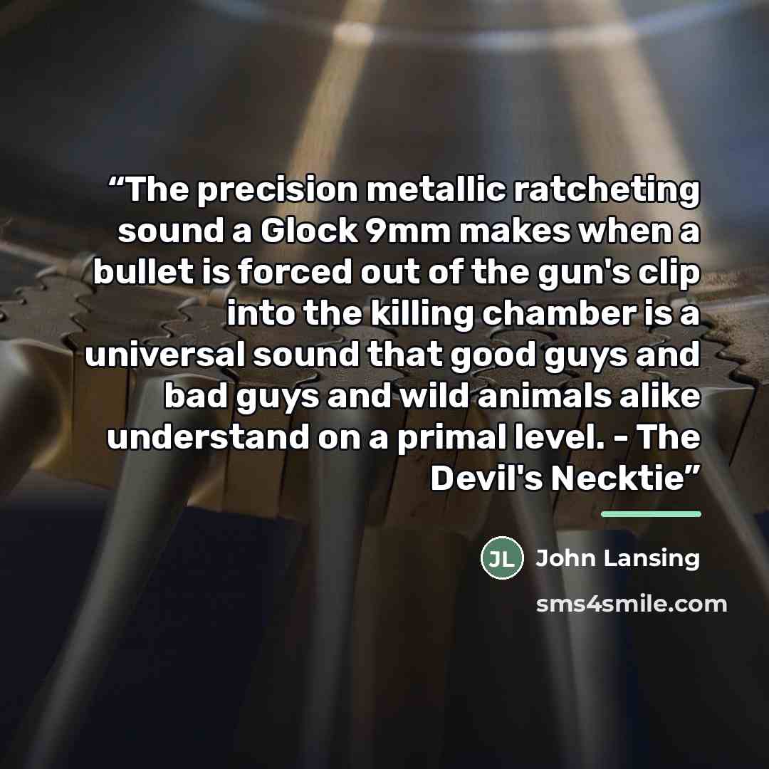 “The precision metallic ratcheting sound a Glock 9mm makes when a bullet is forced out of the gun's clip into the killing chamber is a universal sound that good guys and bad guys and wild animals alike understand on a primal level. - The Devil's Necktie” quote by John Lansing
