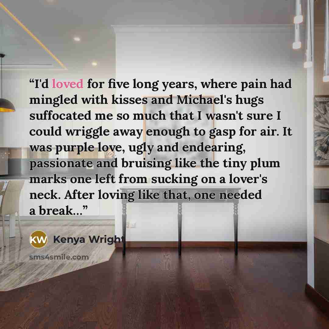 “I'd loved for five long years, where pain had mingled with kisses and Michael's hugs suffocated me so much that I wasn't sure I could wriggle away enough to gasp for air. It was purple love, ugly and endearing, passionate and bruising like the tiny plum marks one left from sucking on a lover's…” quote by Kenya Wright