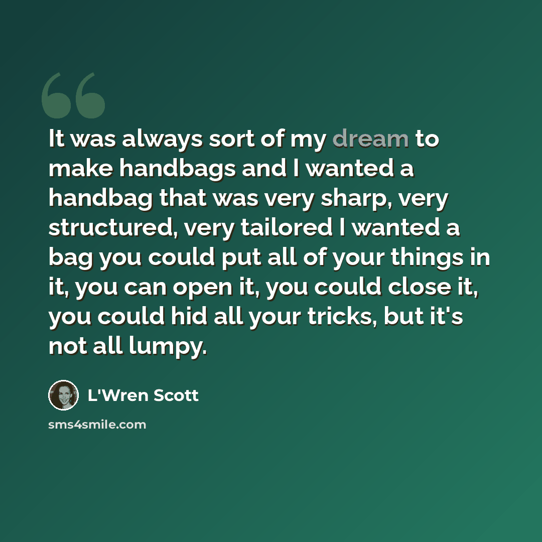 “It was always sort of my dream to make handbags and I wanted a handbag that was very sharp, very structured, very tailored I wanted a bag you could put all of your things in it, you can open it, you could close it, you could hid all your tricks, but it's not all lumpy.” quote by L'Wren Scott